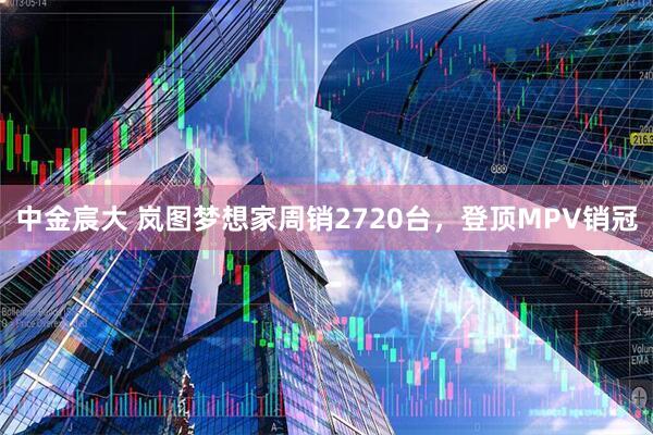 中金宸大 岚图梦想家周销2720台，登顶MPV销冠