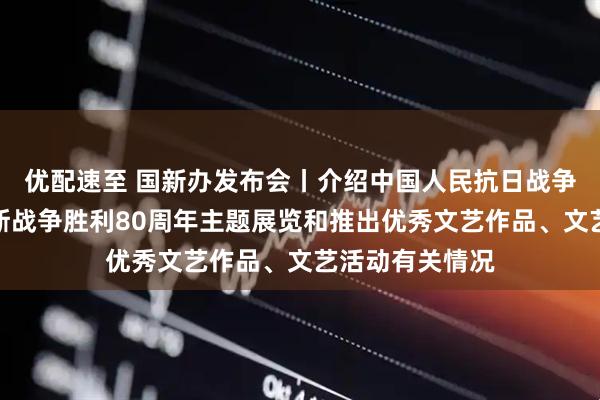 优配速至 国新办发布会丨介绍中国人民抗日战争暨世界反法西斯战争胜利80周年主题展览和推出优秀文艺作品、文艺活动有关情况