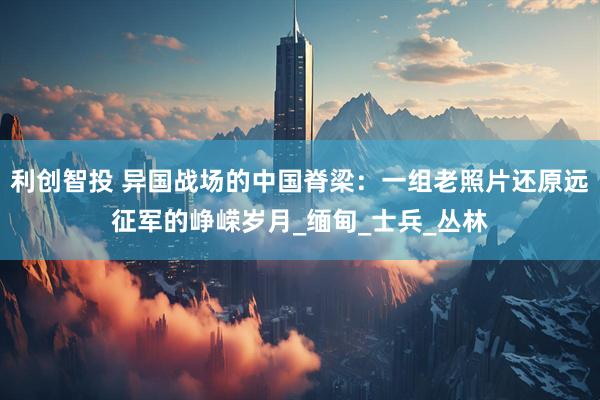 利创智投 异国战场的中国脊梁：一组老照片还原远征军的峥嵘岁月_缅甸_士兵_丛林