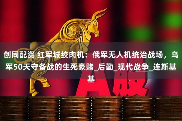 创同配资 红军城绞肉机：俄军无人机统治战场，乌军50天守备战的生死豪赌_后勤_现代战争_连斯基