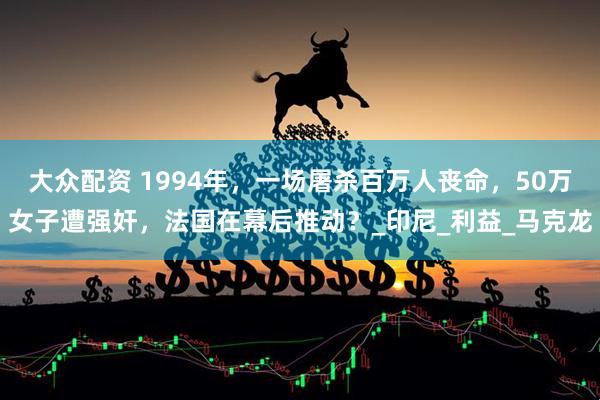 大众配资 1994年，一场屠杀百万人丧命，50万女子遭强奸，法国在幕后推动？_印尼_利益_马克龙