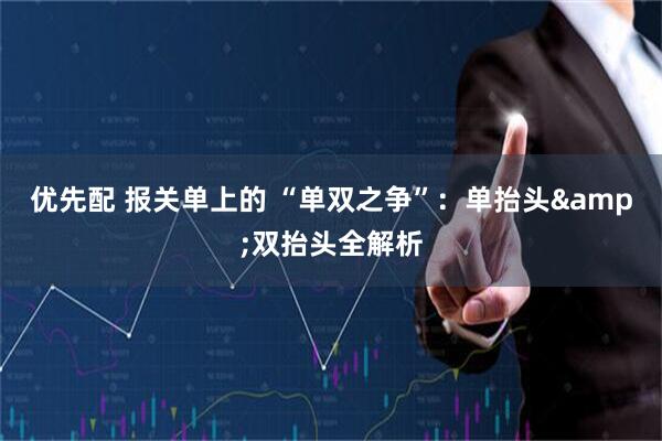 优先配 报关单上的 “单双之争”：单抬头&双抬头全解析