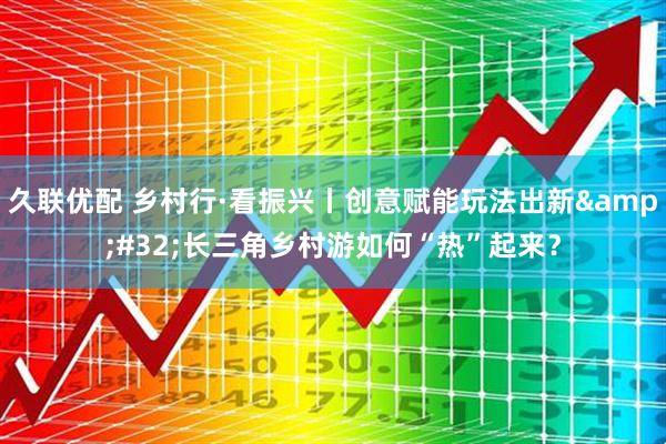 久联优配 乡村行·看振兴丨创意赋能玩法出新&#32;长三角乡村游如何“热”起来？