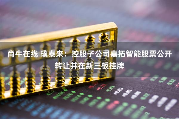 尚牛在线 璞泰来：控股子公司嘉拓智能股票公开转让并在新三板挂牌